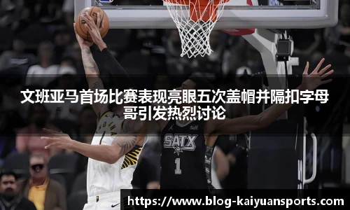 文班亚马首场比赛表现亮眼五次盖帽并隔扣字母哥引发热烈讨论