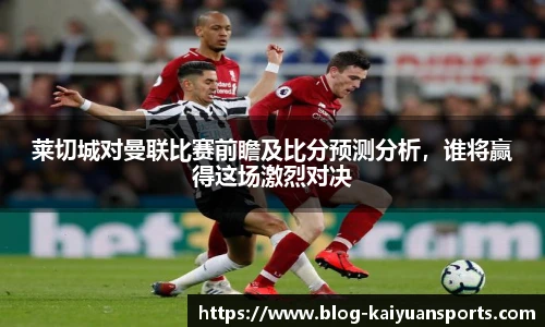 莱切城对曼联比赛前瞻及比分预测分析，谁将赢得这场激烈对决